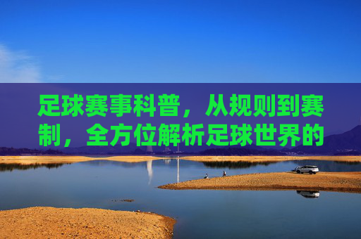 足球赛事科普，从规则到赛制，全方位解析足球世界的关键要素