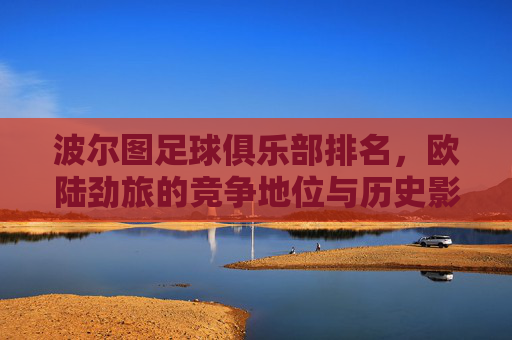 波尔图足球俱乐部排名,欧陆劲旅的竞争地位与历史影响力