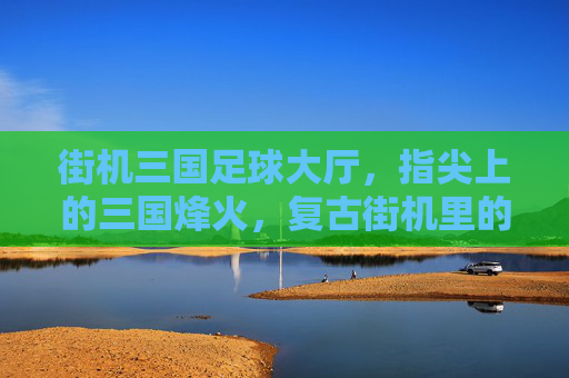 街机三国足球大厅，指尖上的三国烽火，复古街机里的足球狂欢