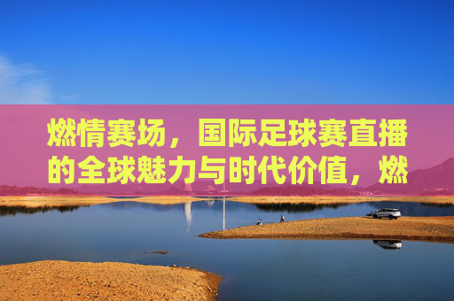 燃情赛场,国际足球赛直播的全球魅力与时代价值,燃情赛场,国际足球赛直播的全球魅力与时代价值
