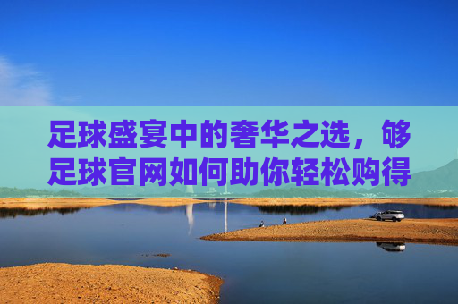 足球盛宴中的奢华之选，够足球官网如何助你轻松购得LV
