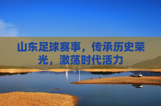 山东足球赛事，传承历史荣光，激荡时代活力