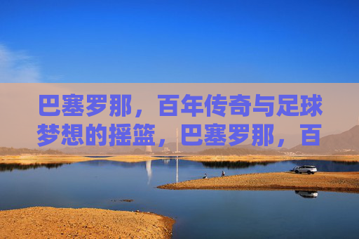 巴塞罗那,百年传奇与足球梦想的摇篮,巴塞罗那,百年传奇与足球梦想的摇篮