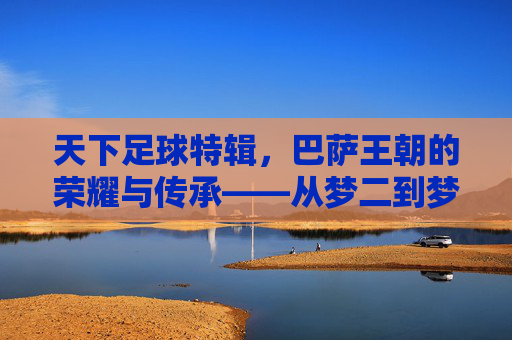 天下足球特辑，巴萨王朝的荣耀与传承——从梦二到梦三的足球诗篇