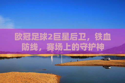 欧冠足球2巨星后卫,铁血防线,赛场上的守护神