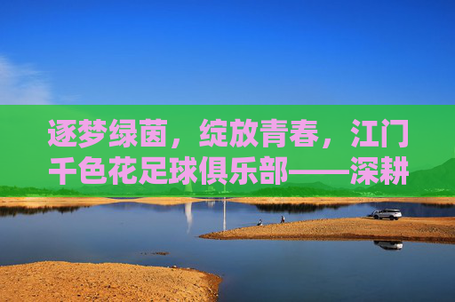 逐梦绿茵，绽放青春，江门千色花足球俱乐部——深耕本土足球，打造区域足球新标杆