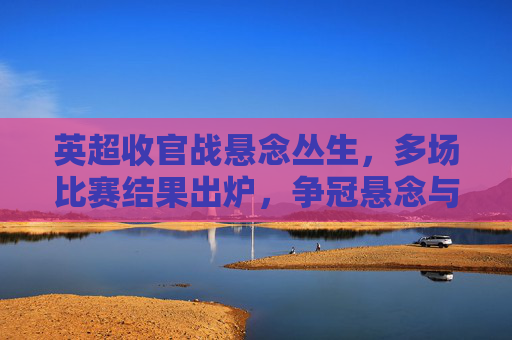 英超收官战悬念丛生，多场比赛结果出炉，争冠悬念与保级压力并存，英超收官战悬念丛生，多场对决结果出炉，争冠与保级压力并存