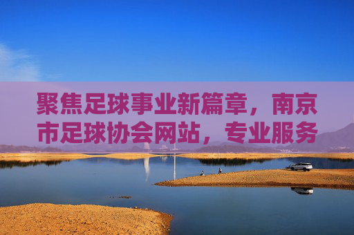 聚焦足球事业新篇章,南京市足球协会网站,专业服务与全民参与的核心枢纽