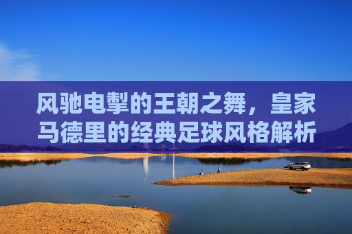 风驰电掣的王朝之舞,皇家马德里的经典足球风格解析,风驰电掣的王朝之舞,皇家马德里的经典足球风格解析