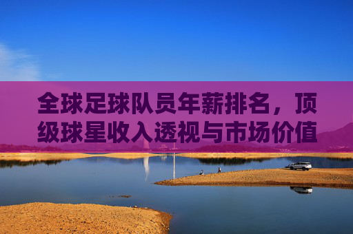 全球足球队员年薪排名,顶级球星收入透视与市场价值逻辑解析
