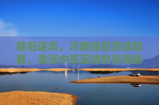 豫冠逐风,河南豫冠足球联赛,激活中原足球的青春脉搏,豫冠逐风,河南豫冠足球联赛激活中原足球的青春脉搏