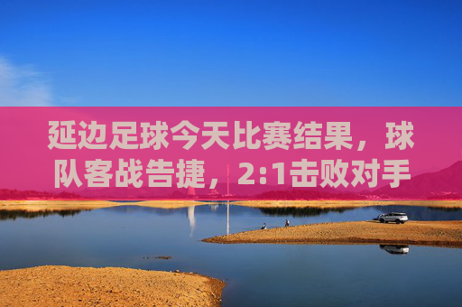 延边足球今天比赛结果，球队客战告捷，2:1击败对手，关键球员表现亮眼