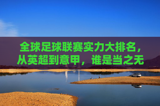 全球足球联赛实力大排名，从英超到意甲，谁是当之无愧的王者？