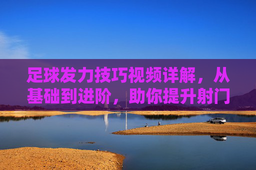 足球发力技巧视频详解,从基础到进阶,助你提升射门力量与精准度