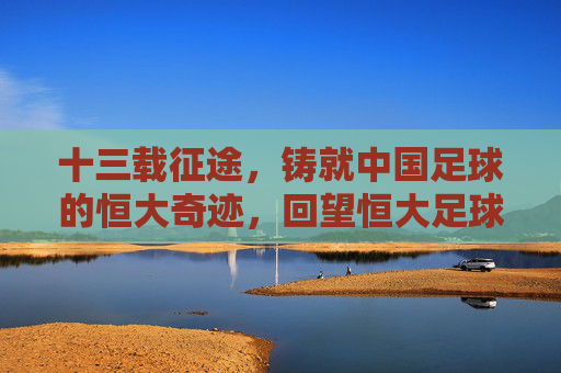 十三载征途，铸就中国足球的恒大奇迹，回望恒大足球13年辉煌与思考，十三载征途，回望恒大足球的辉煌与思考
