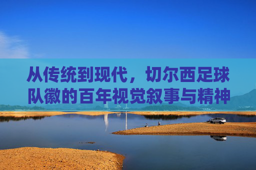 从传统到现代，切尔西足球队徽的百年视觉叙事与精神传承