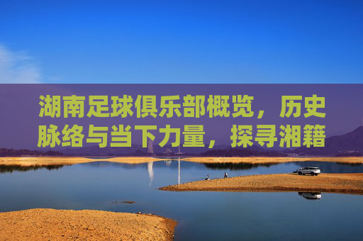 湖南足球俱乐部概览，历史脉络与当下力量，探寻湘籍足坛的发展轨迹，湖南足球俱乐部概览，历史脉络与当下力量，探寻湘籍足坛的发展轨迹