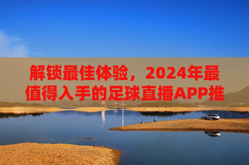 解锁最佳体验,2024年最值得入手的足球直播APP推荐