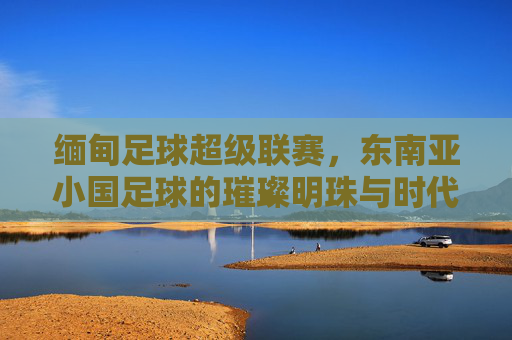缅甸足球超级联赛，东南亚小国足球的璀璨明珠与时代脉搏