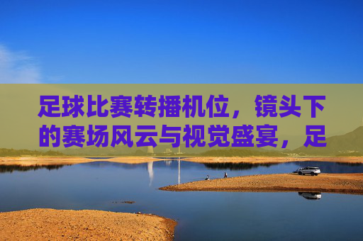 足球比赛转播机位，镜头下的赛场风云与视觉盛宴，足球比赛转播机位，镜头下的赛场风云与视觉盛宴