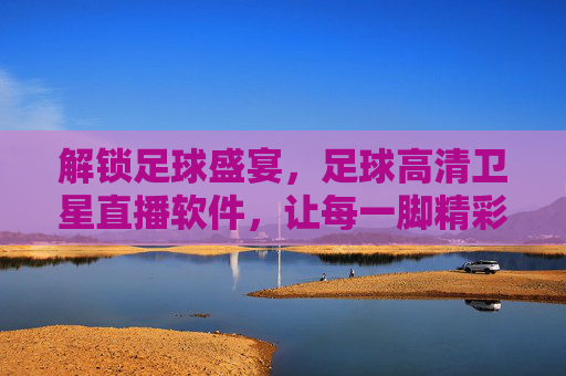 解锁足球盛宴,足球高清卫星直播软件,让每一脚精彩尽收眼底,解锁足球盛宴,足球高清卫星直播软件,让每一脚精彩尽收眼底