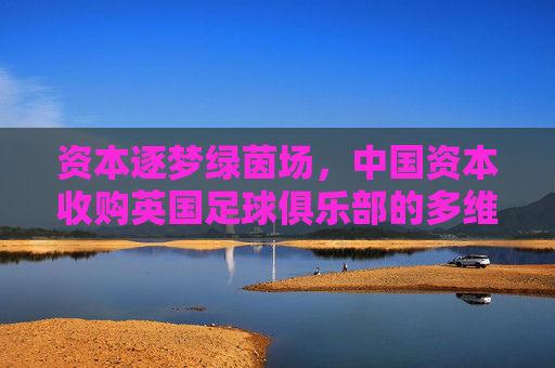 资本逐梦绿茵场，中国资本收购英国足球俱乐部的多维审视