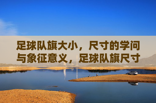 足球队旗大小，尺寸的学问与象征意义，足球队旗尺寸的学问，大小背后的象征意义与规范解析