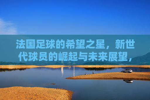 法国足球的希望之星，新世代球员的崛起与未来展望，法国足球的希望之星，新世代球员的崛起与未来展望