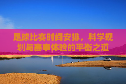 足球比赛时间安排，科学规划与赛事体验的平衡之道