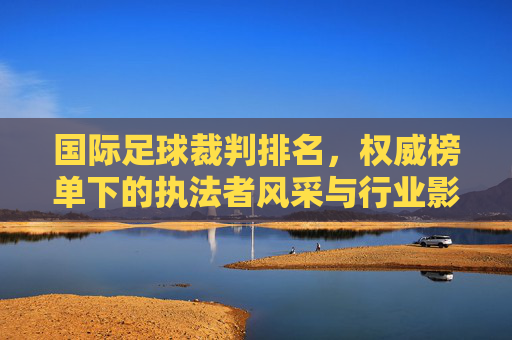 国际足球裁判排名，权威榜单下的执法者风采与行业影响