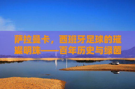 萨拉曼卡，西班牙足球的璀璨明珠——百年历史与绿茵传承，萨拉曼卡，西班牙足球的璀璨明珠——百年历史与绿茵传承