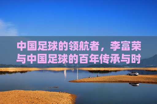 中国足球的领航者，李富荣与中国足球的百年传承与时代担当，中国足球的领航者李富荣，百年传承与时代担当