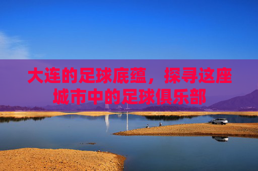 大连的足球底蕴，探寻这座城市中的足球俱乐部