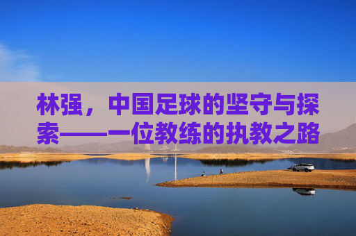 林强，中国足球的坚守与探索——一位教练的执教之路与时代回响
