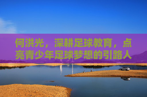 何洪光，深耕足球教育，点亮青少年足球梦想的引路人，何洪光，深耕足球教育，点亮青少年足球梦想的引路人