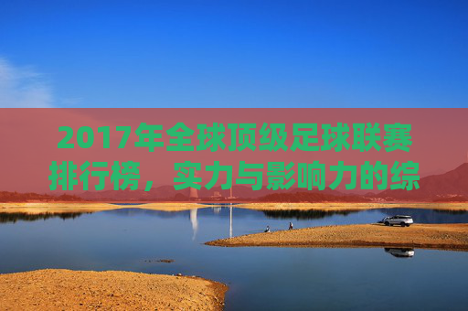 2017年全球顶级足球联赛排行榜,实力与影响力的综合评估,2017年全球顶级足球联赛排行榜,实力与影响力的综合评估