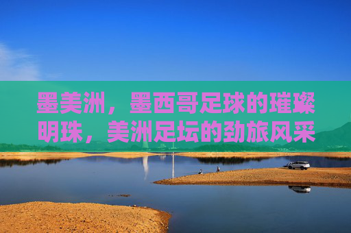 墨美洲,墨西哥足球的璀璨明珠,美洲足坛的劲旅风采,墨美洲,墨西哥足球的璀璨明珠,美洲足坛的劲旅风采