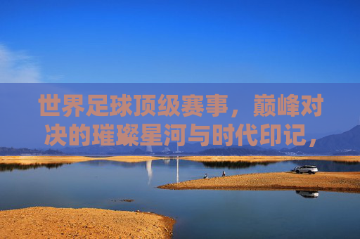 世界足球顶级赛事，巅峰对决的璀璨星河与时代印记，世界足球顶级赛事，巅峰对决的璀璨星河与时代印记