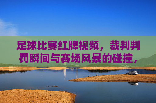 足球比赛红牌视频,裁判判罚瞬间与赛场风暴的碰撞,足球比赛红牌判罚瞬间,赛场风暴与裁判判罚的激烈碰撞