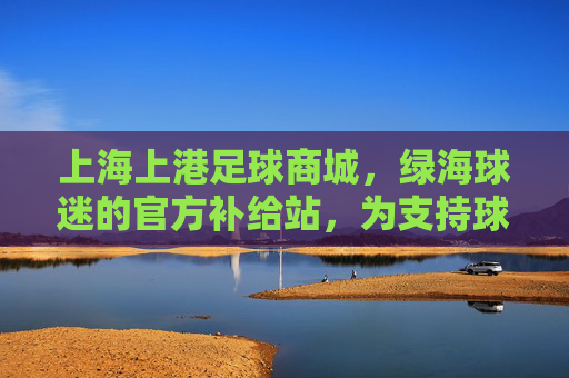 上海上港足球商城,绿海球迷的官方补给站,为支持球队注入活力