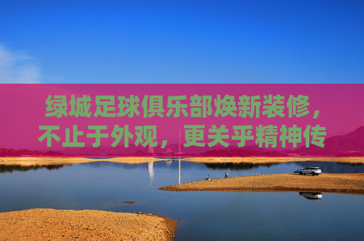 绿城足球俱乐部焕新装修，不止于外观，更关乎精神传承与未来征程