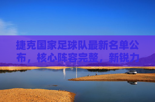 捷克国家足球队最新名单公布,核心阵容完整,新锐力量蓄势待发,捷克国家足球队最新名单公布,核心阵容完整,新锐力量蓄势待发