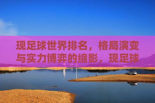 现足球世界排名,格局演变与实力博弈的缩影,现足球世界排名,格局演变与实力博弈的缩影