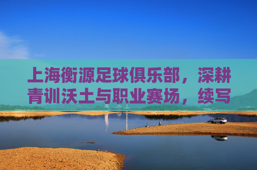 上海衡源足球俱乐部，深耕青训沃土与职业赛场，续写足球传承新篇章，上海衡源足球俱乐部，深耕青训沃土与职业赛场，续写足球传承新篇章
