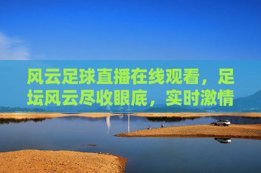 风云足球直播在线观看,足坛风云尽收眼底,实时激情赛事尽在掌握,风云足球直播在线观看,足坛风云尽收眼底,实时激情赛事尽在掌握