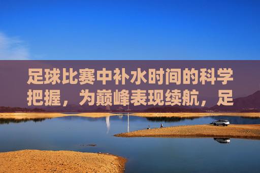 足球比赛中补水时间的科学把握,为巅峰表现续航,足球比赛中科学把握补水时间,为巅峰表现续航