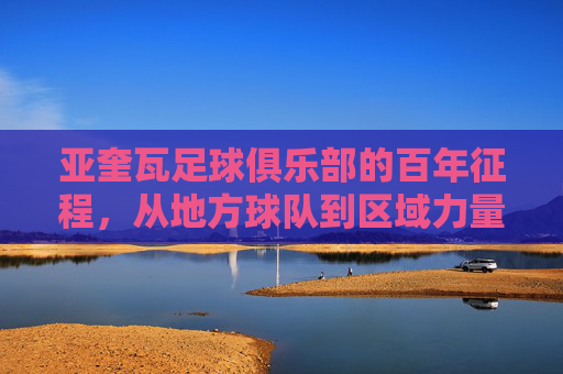 亚奎瓦足球俱乐部的百年征程,从地方球队到区域力量的崛起之路,亚奎瓦足球俱乐部的百年征程,从地方球队到区域力量的崛起之路