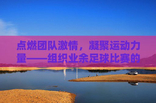 点燃团队激情，凝聚运动力量——组织业余足球比赛的实践与价值，点燃团队激情，凝聚运动力量——组织业余足球比赛的实践与价值