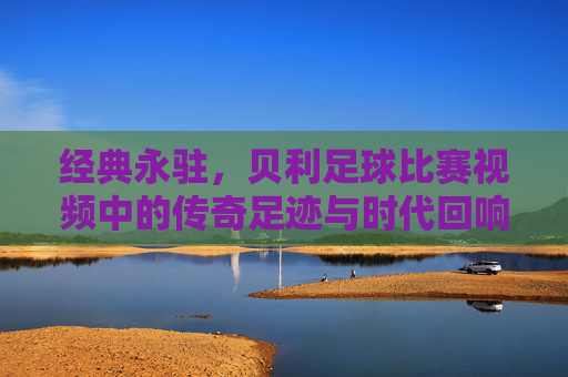 经典永驻,贝利足球比赛视频中的传奇足迹与时代回响,经典永驻,贝利足球比赛视频中的传奇足迹与时代回响