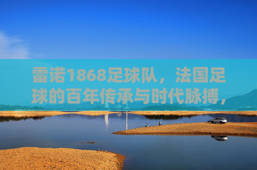 雷诺1868足球队,法国足球的百年传承与时代脉搏,雷诺1868足球队,法国足球的百年传承与时代脉搏